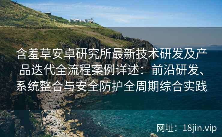 含羞草安卓研究所最新技术研发及产品迭代全流程案例详述：前沿研发、系统整合与安全防护全周期综合实践