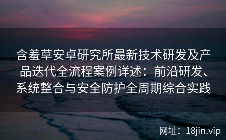 含羞草安卓研究所最新技术研发及产品迭代全流程案例详述：前沿研发、系统整合与安全防护全周期综合实践