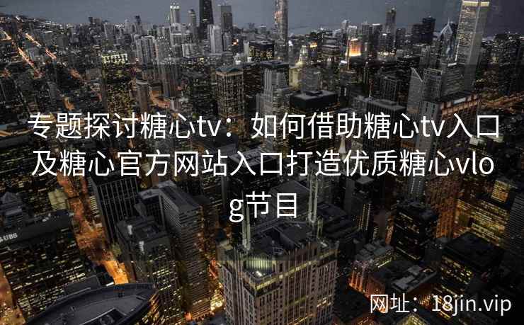 专题探讨糖心tv：如何借助糖心tv入口及糖心官方网站入口打造优质糖心vlog节目