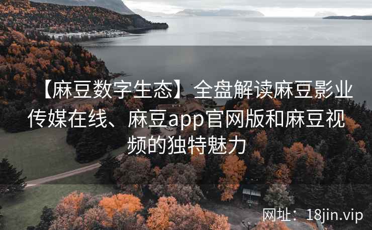【麻豆数字生态】全盘解读麻豆影业传媒在线、麻豆app官网版和麻豆视频的独特魅力