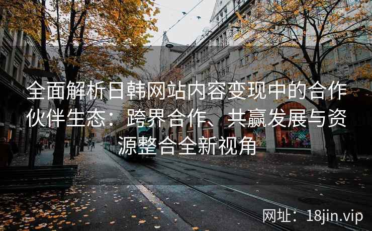 全面解析日韩网站内容变现中的合作伙伴生态：跨界合作、共赢发展与资源整合全新视角