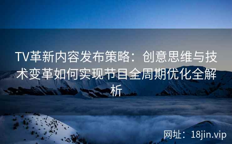 TV革新内容发布策略：创意思维与技术变革如何实现节目全周期优化全解析