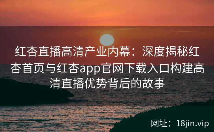 红杏直播高清产业内幕：深度揭秘红杏首页与红杏app官网下载入口构建高清直播优势背后的故事