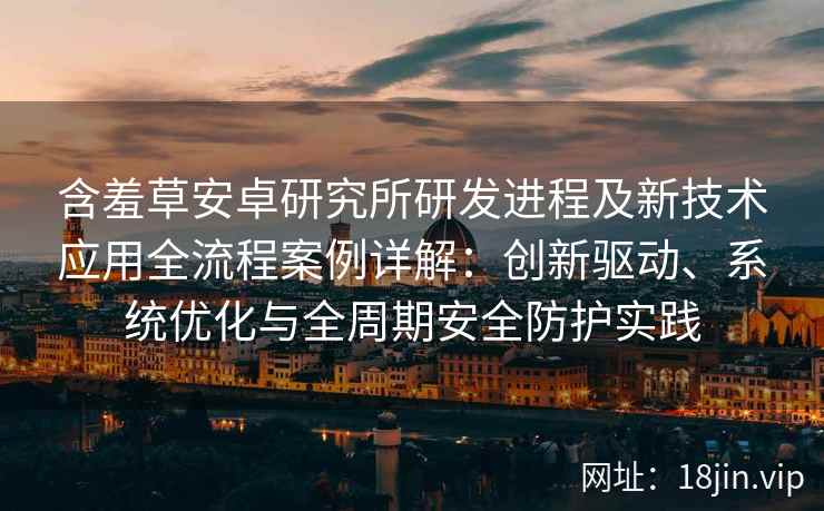 含羞草安卓研究所研发进程及新技术应用全流程案例详解：创新驱动、系统优化与全周期安全防护实践