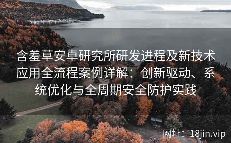 含羞草安卓研究所研发进程及新技术应用全流程案例详解：创新驱动、系统优化与全周期安全防护实践