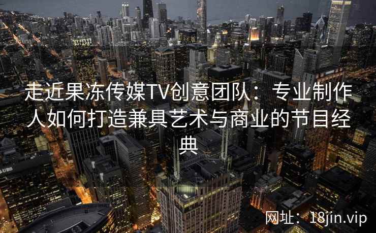 走近果冻传媒TV创意团队：专业制作人如何打造兼具艺术与商业的节目经典