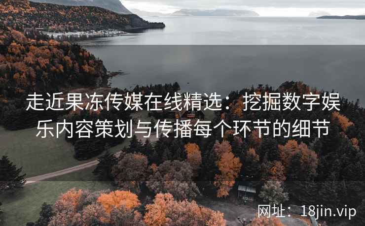 走近果冻传媒在线精选：挖掘数字娱乐内容策划与传播每个环节的细节