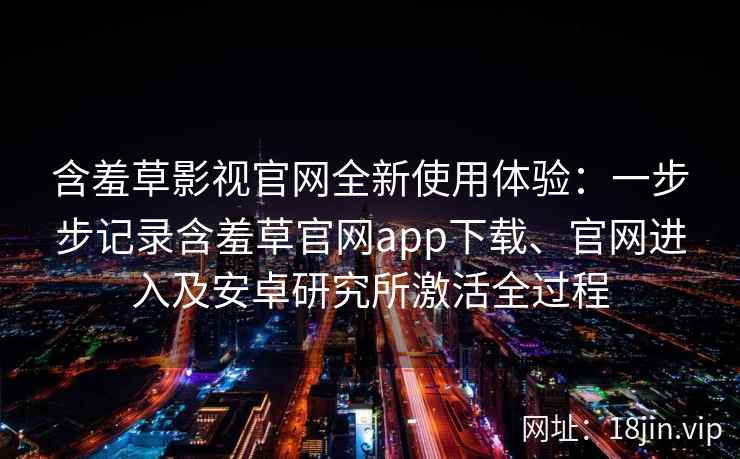 含羞草影视官网全新使用体验：一步步记录含羞草官网app下载、官网进入及安卓研究所激活全过程
