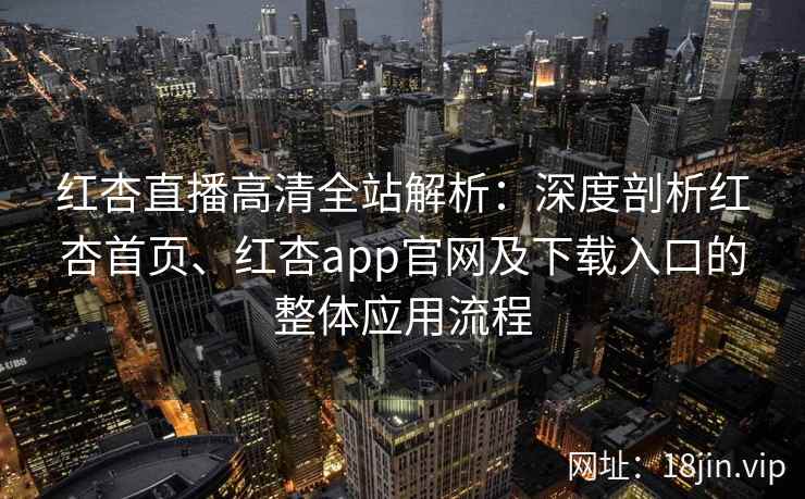 红杏直播高清全站解析：深度剖析红杏首页、红杏app官网及下载入口的整体应用流程