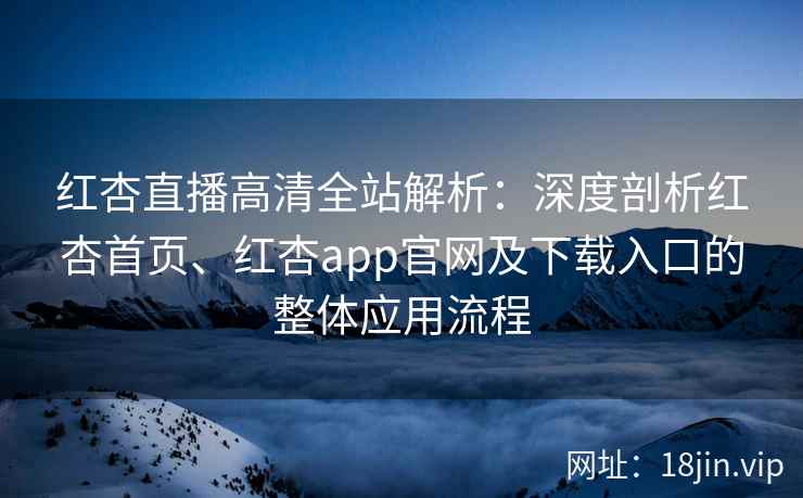 红杏直播高清全站解析：深度剖析红杏首页、红杏app官网及下载入口的整体应用流程