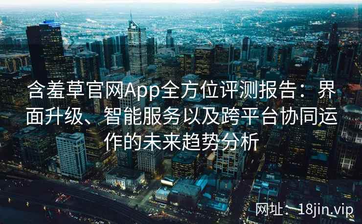 含羞草官网App全方位评测报告：界面升级、智能服务以及跨平台协同运作的未来趋势分析