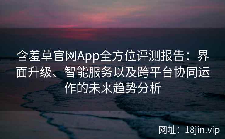 含羞草官网App全方位评测报告：界面升级、智能服务以及跨平台协同运作的未来趋势分析