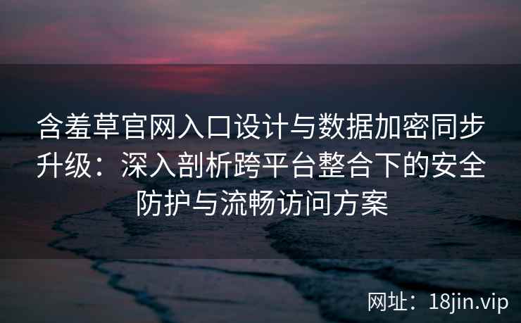 含羞草官网入口设计与数据加密同步升级：深入剖析跨平台整合下的安全防护与流畅访问方案