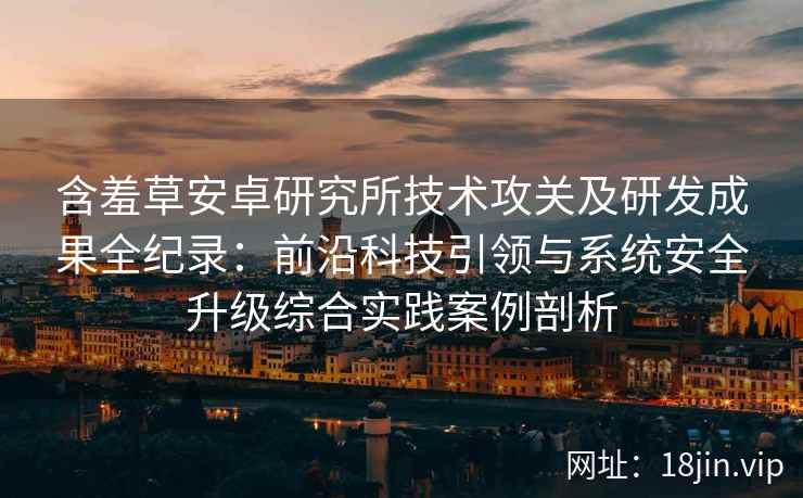 含羞草安卓研究所技术攻关及研发成果全纪录：前沿科技引领与系统安全升级综合实践案例剖析