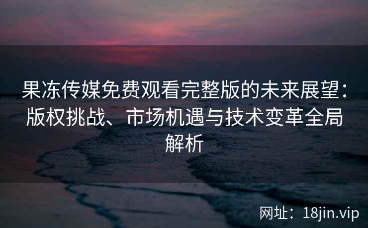 果冻传媒免费观看完整版的未来展望：版权挑战、市场机遇与技术变革全局解析