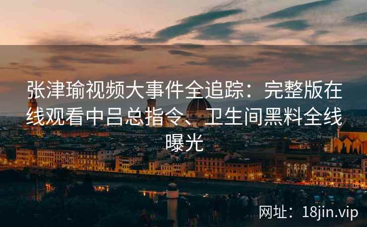张津瑜视频大事件全追踪：完整版在线观看中吕总指令、卫生间黑料全线曝光