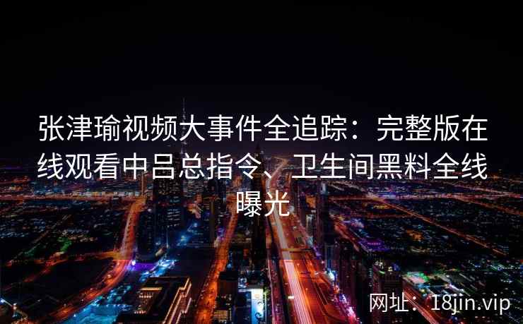 张津瑜视频大事件全追踪：完整版在线观看中吕总指令、卫生间黑料全线曝光