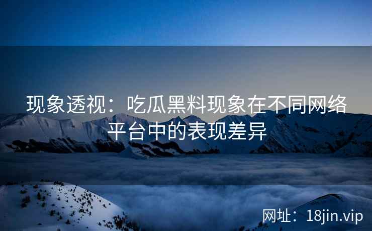 现象透视：吃瓜黑料现象在不同网络平台中的表现差异