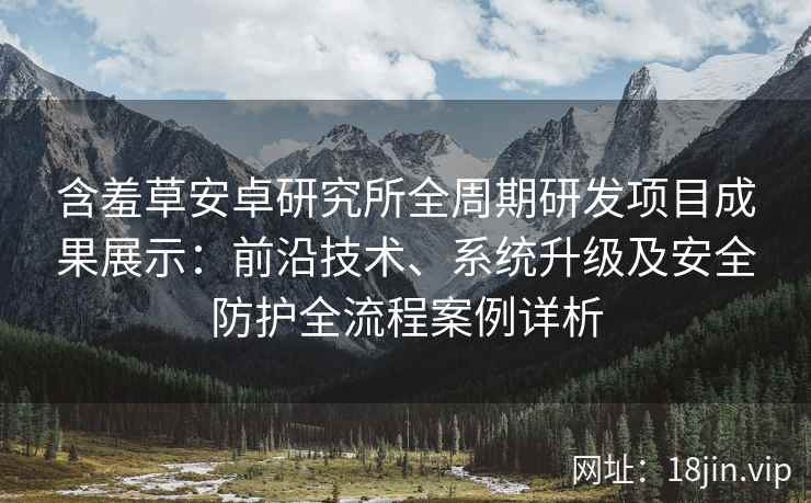 含羞草安卓研究所全周期研发项目成果展示：前沿技术、系统升级及安全防护全流程案例详析