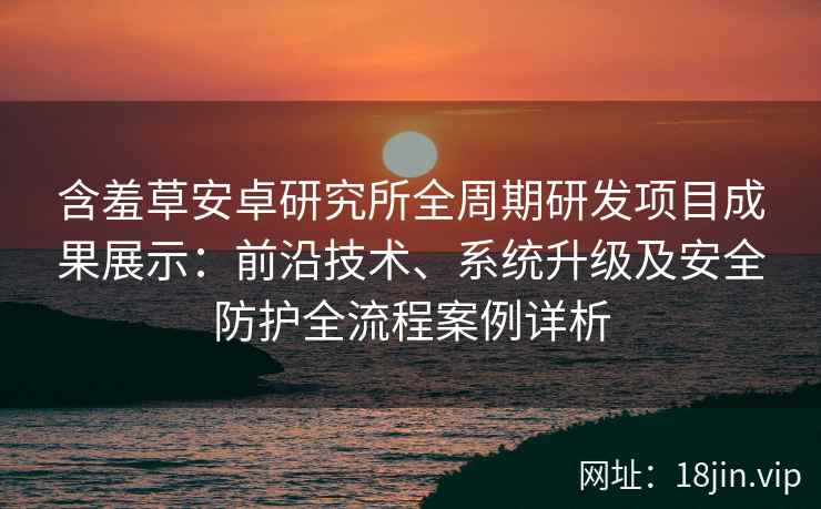 含羞草安卓研究所全周期研发项目成果展示：前沿技术、系统升级及安全防护全流程案例详析