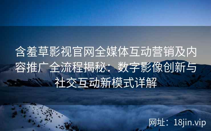 含羞草影视官网全媒体互动营销及内容推广全流程揭秘：数字影像创新与社交互动新模式详解