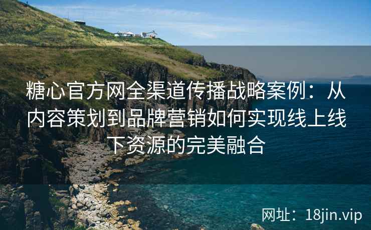 糖心官方网全渠道传播战略案例：从内容策划到品牌营销如何实现线上线下资源的完美融合