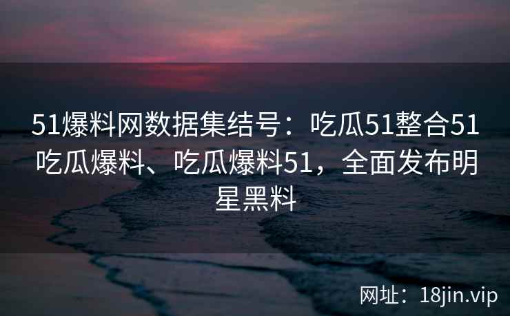 51爆料网数据集结号：吃瓜51整合51吃瓜爆料、吃瓜爆料51，全面发布明星黑料