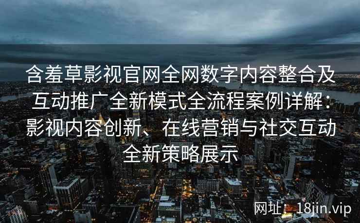 含羞草影视官网全网数字内容整合及互动推广全新模式全流程案例详解：影视内容创新、在线营销与社交互动全新策略展示