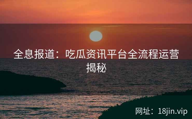 全息报道：吃瓜资讯平台全流程运营揭秘